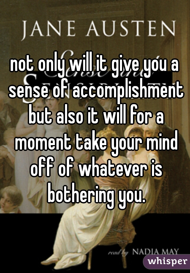 not only will it give you a sense of accomplishment but also it will for a moment take your mind off of whatever is bothering you.