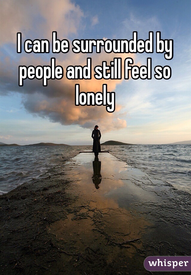 I can be surrounded by people and still feel so lonely