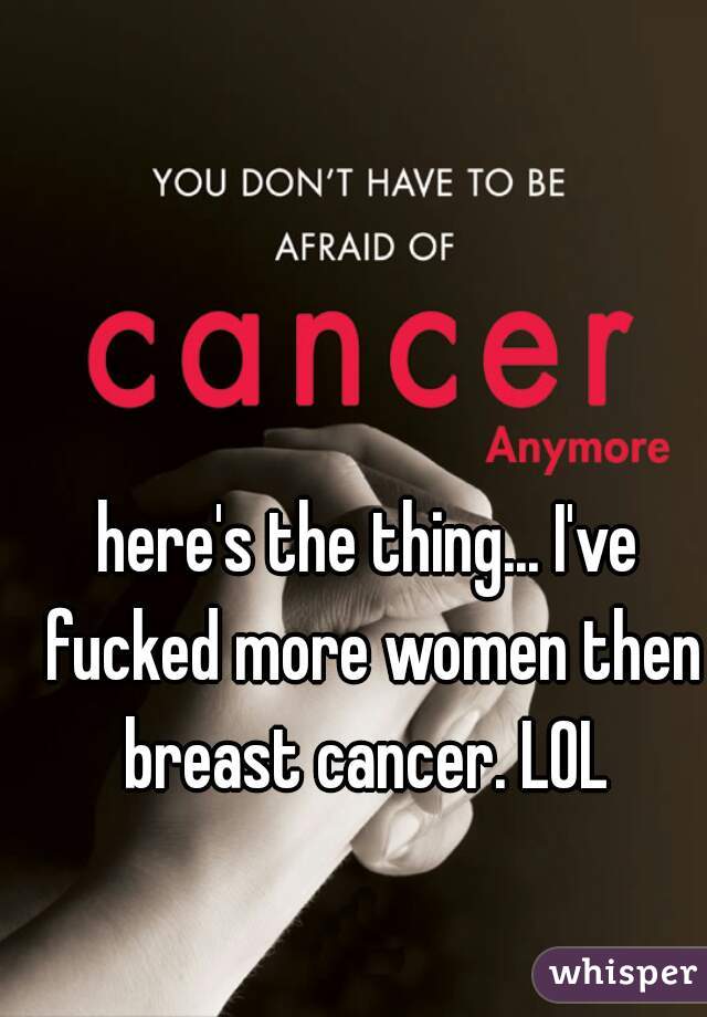 here's the thing... I've fucked more women then breast cancer. LOL 