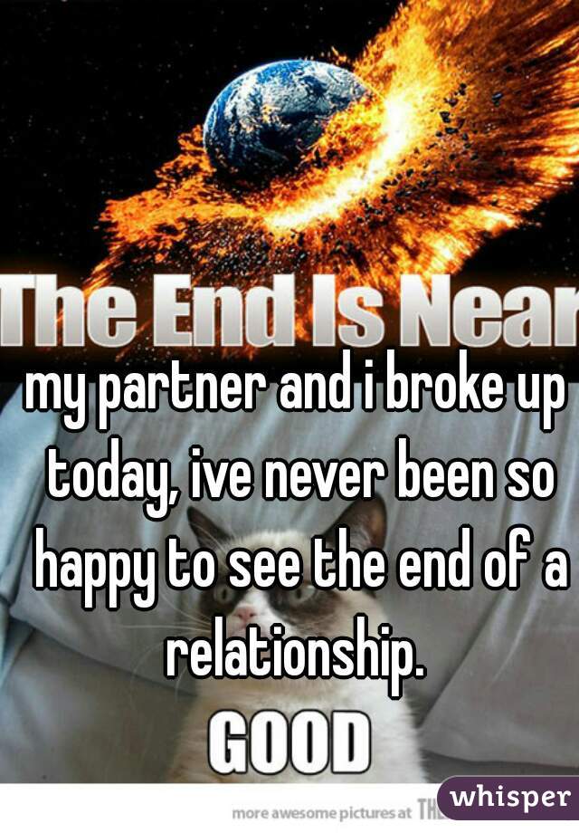 my partner and i broke up today, ive never been so happy to see the end of a relationship. 