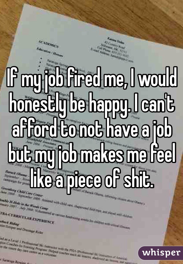 If my job fired me, I would honestly be happy. I can't afford to not have a job but my job makes me feel like a piece of shit. 
