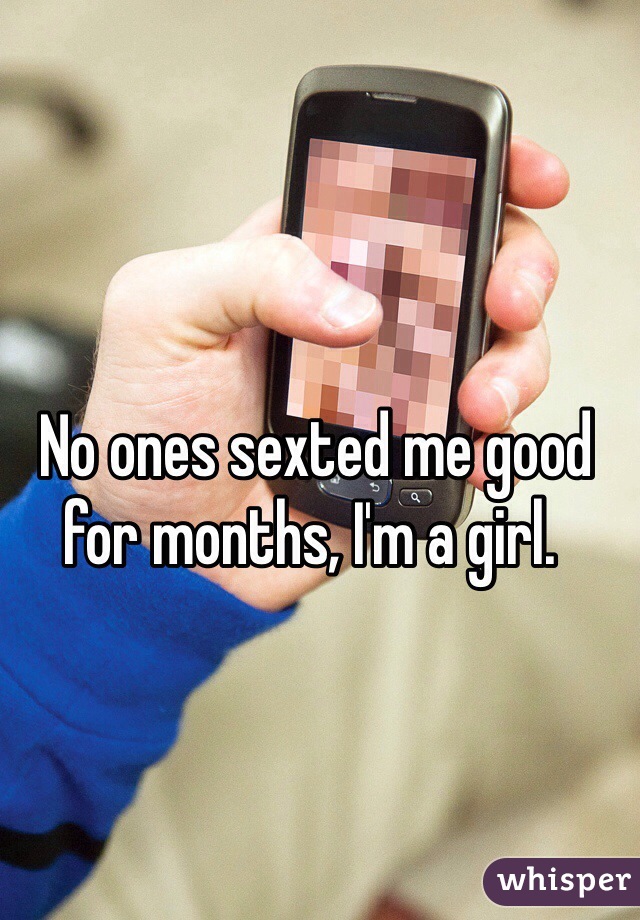  No ones sexted me good for months, I'm a girl. 