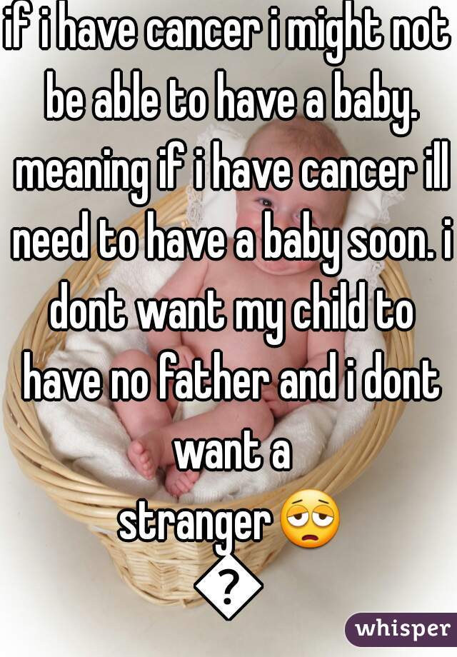 if i have cancer i might not be able to have a baby. meaning if i have cancer ill need to have a baby soon. i dont want my child to have no father and i dont want a stranger😩😭