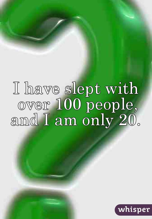 I have slept with over 100 people, and I am only 20. 