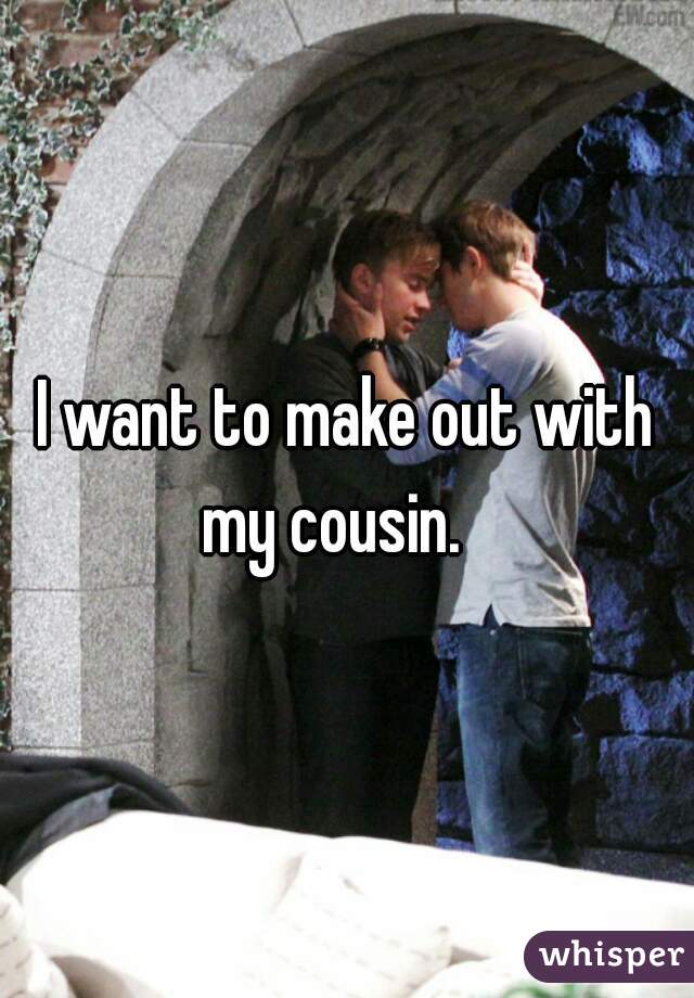 I want to make out with my cousin.   