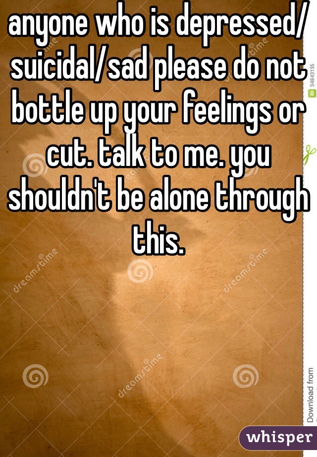 anyone who is depressed/suicidal/sad please do not bottle up your feelings or cut. talk to me. you shouldn't be alone through this.
