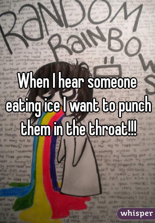 When I hear someone eating ice I want to punch them in the throat!!!