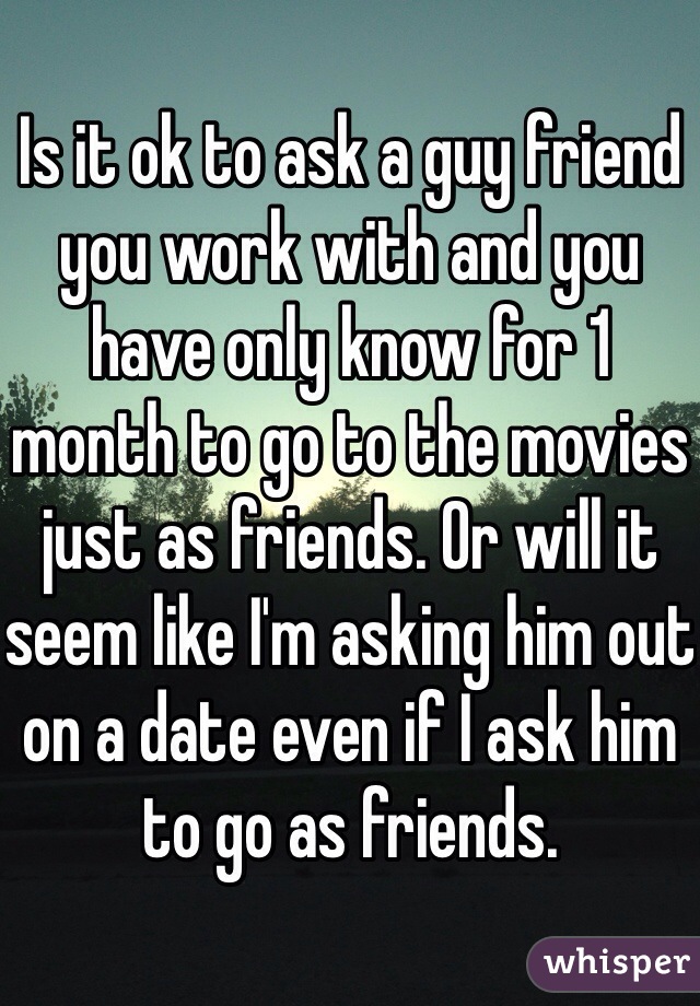 Is it ok to ask a guy friend  you work with and you have only know for 1 month to go to the movies just as friends. Or will it seem like I'm asking him out on a date even if I ask him to go as friends. 