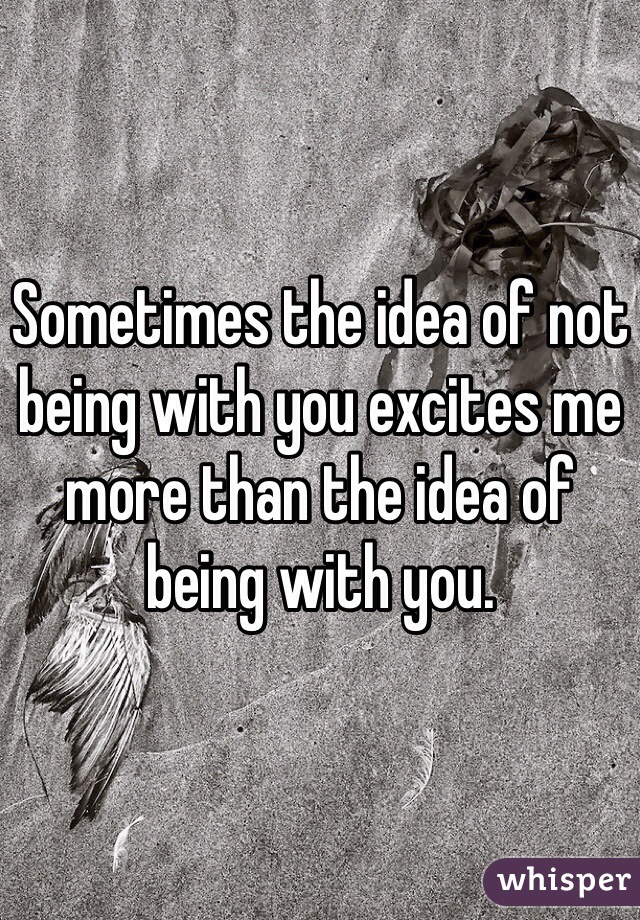 Sometimes the idea of not being with you excites me more than the idea of being with you. 