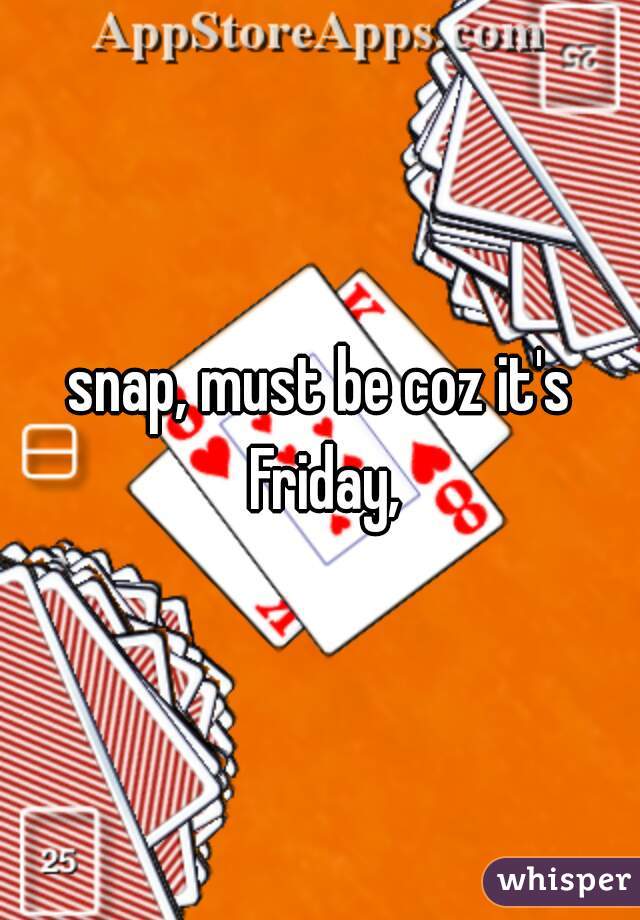 snap, must be coz it's Friday,