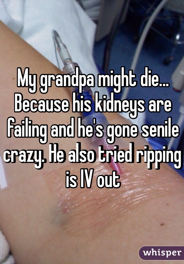 My grandpa might die...
Because his kidneys are failing and he's gone senile crazy. He also tried ripping is IV out 