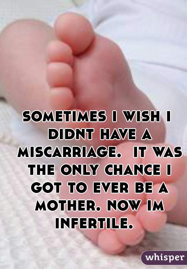 sometimes i wish i didnt have a miscarriage.  it was the only chance i got to ever be a mother. now im infertile.  