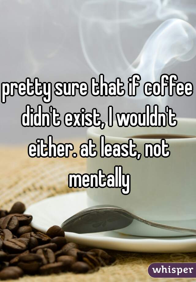 pretty sure that if coffee didn't exist, I wouldn't either. at least, not mentally