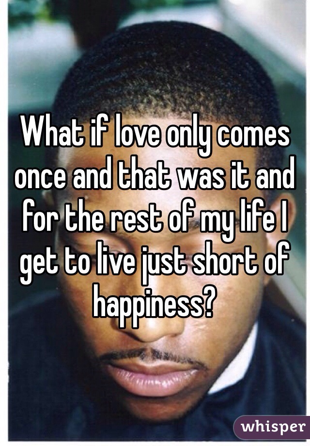 What if love only comes once and that was it and for the rest of my life I get to live just short of happiness? 