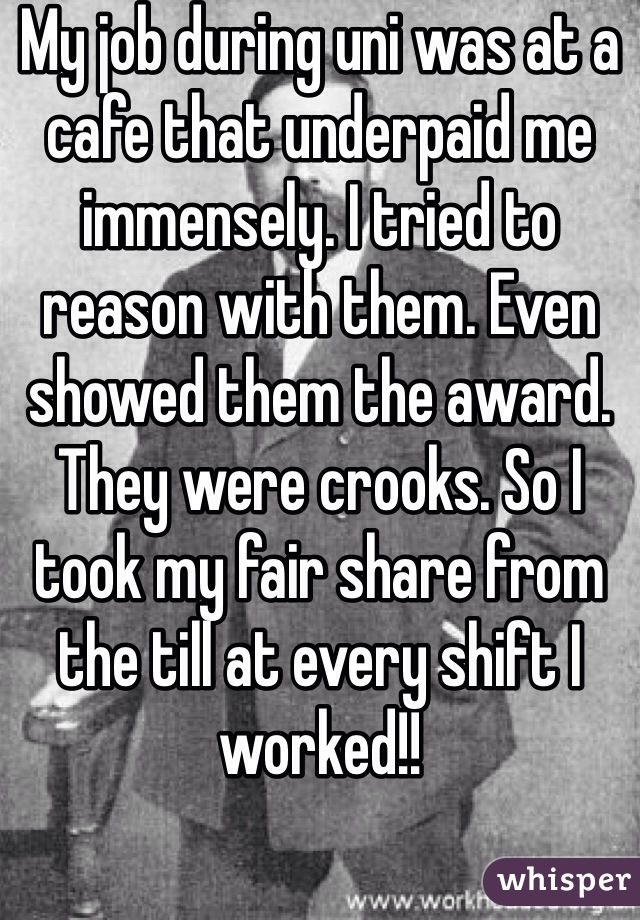 My job during uni was at a cafe that underpaid me immensely. I tried to reason with them. Even showed them the award. They were crooks. So I took my fair share from the till at every shift I worked!! 