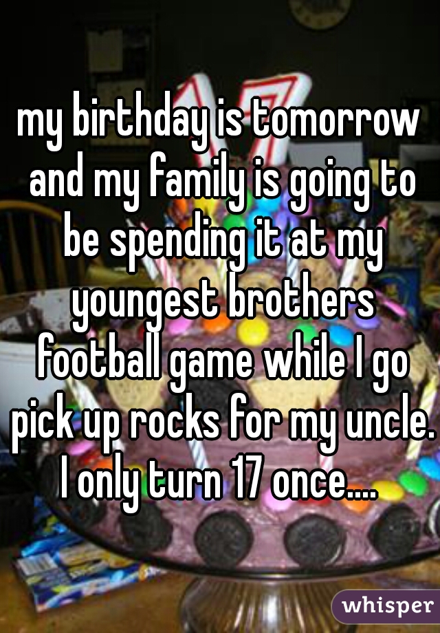 my birthday is tomorrow and my family is going to be spending it at my youngest brothers football game while I go pick up rocks for my uncle. I only turn 17 once.... 
