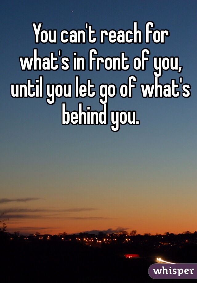 You can't reach for what's in front of you, until you let go of what's behind you.