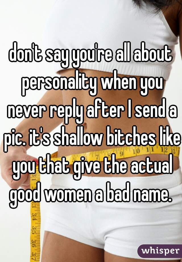 don't say you're all about personality when you never reply after I send a pic. it's shallow bitches like you that give the actual good women a bad name. 