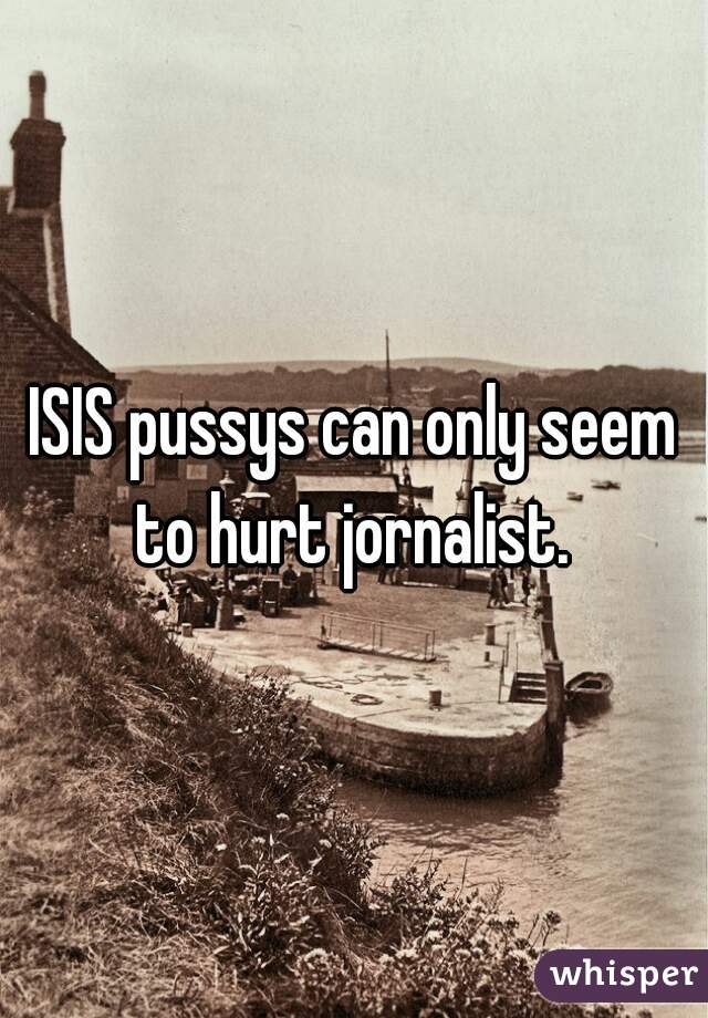 ISIS pussys can only seem to hurt jornalist. 
