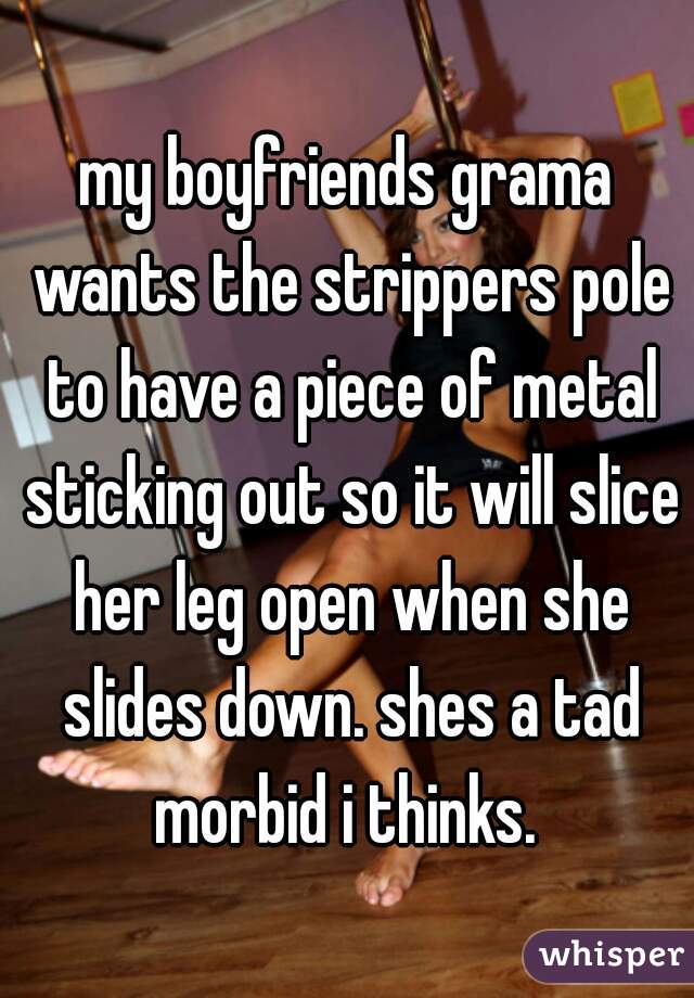 my boyfriends grama wants the strippers pole to have a piece of metal sticking out so it will slice her leg open when she slides down. shes a tad morbid i thinks. 