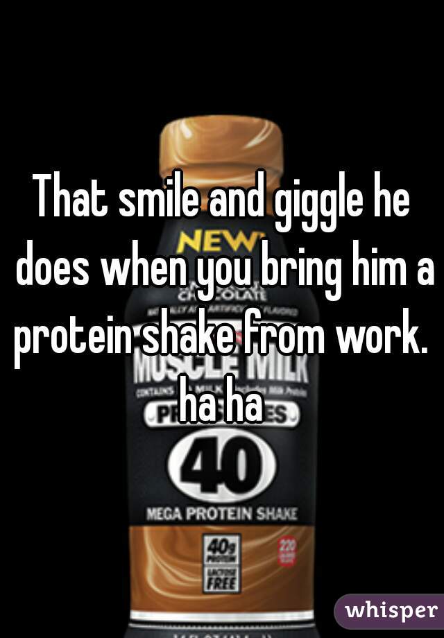 That smile and giggle he does when you bring him a protein shake from work.  ha ha 