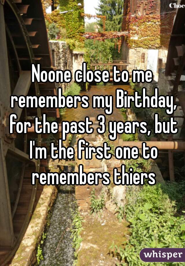 Noone close to me remembers my Birthday, for the past 3 years, but I'm the first one to remembers thiers
