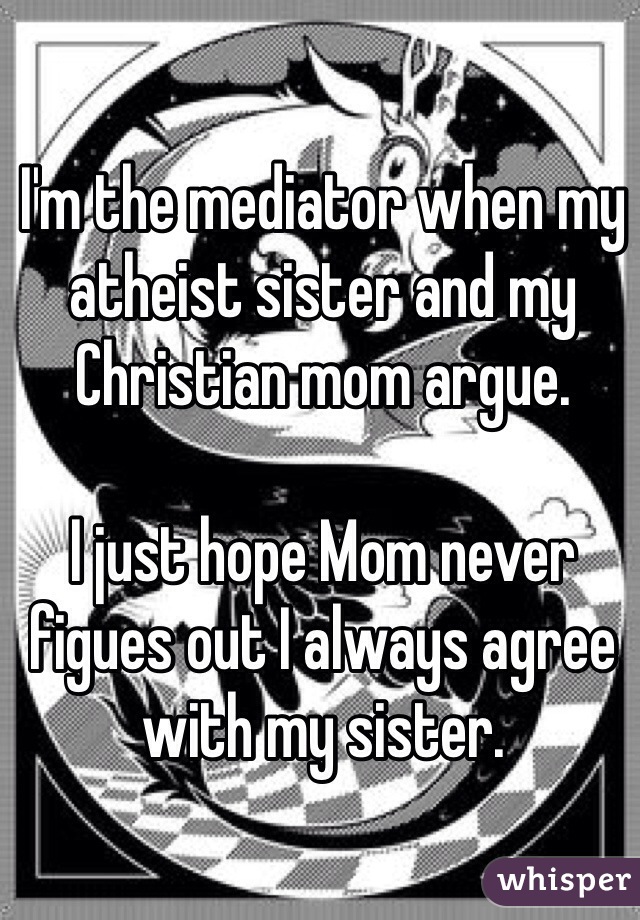 I'm the mediator when my atheist sister and my Christian mom argue.

I just hope Mom never figues out I always agree with my sister.