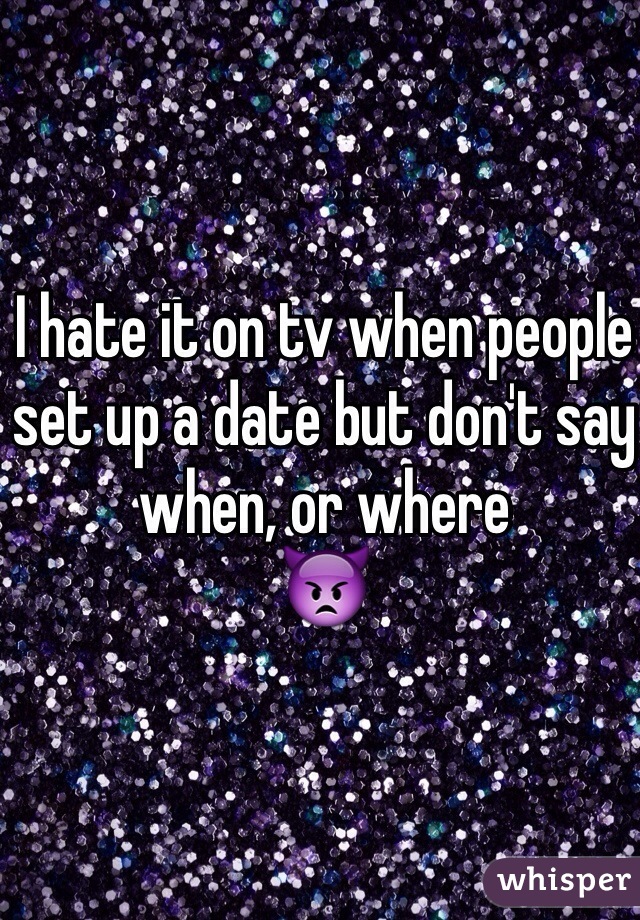I hate it on tv when people set up a date but don't say when, or where
👿
