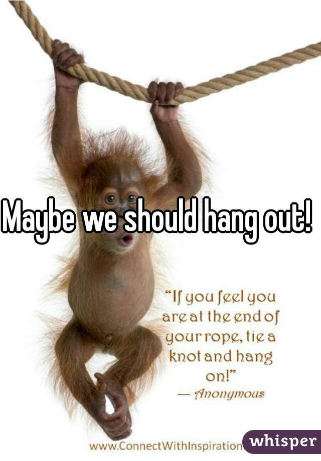 Maybe we should hang out! 