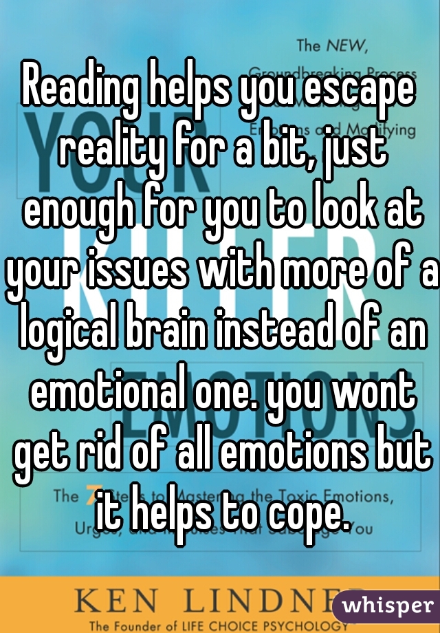 Reading helps you escape reality for a bit, just enough for you to look at your issues with more of a logical brain instead of an emotional one. you wont get rid of all emotions but it helps to cope.