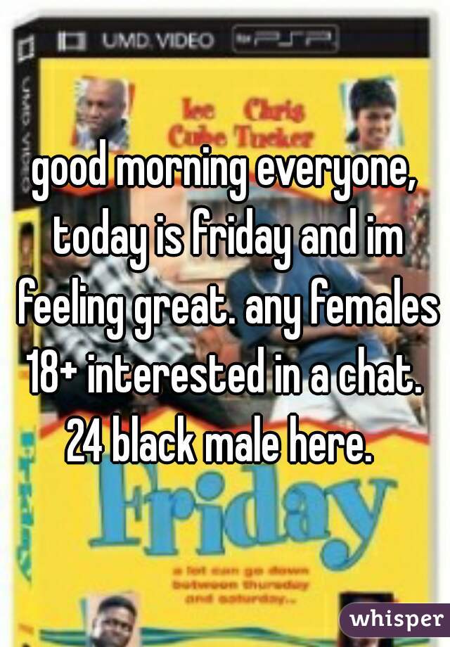 good morning everyone, today is friday and im feeling great. any females 18+ interested in a chat. 
24 black male here. 