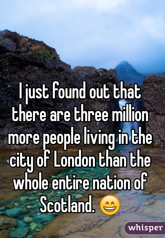 I just found out that there are three million more people living in the city of London than the whole entire nation of Scotland. 😄