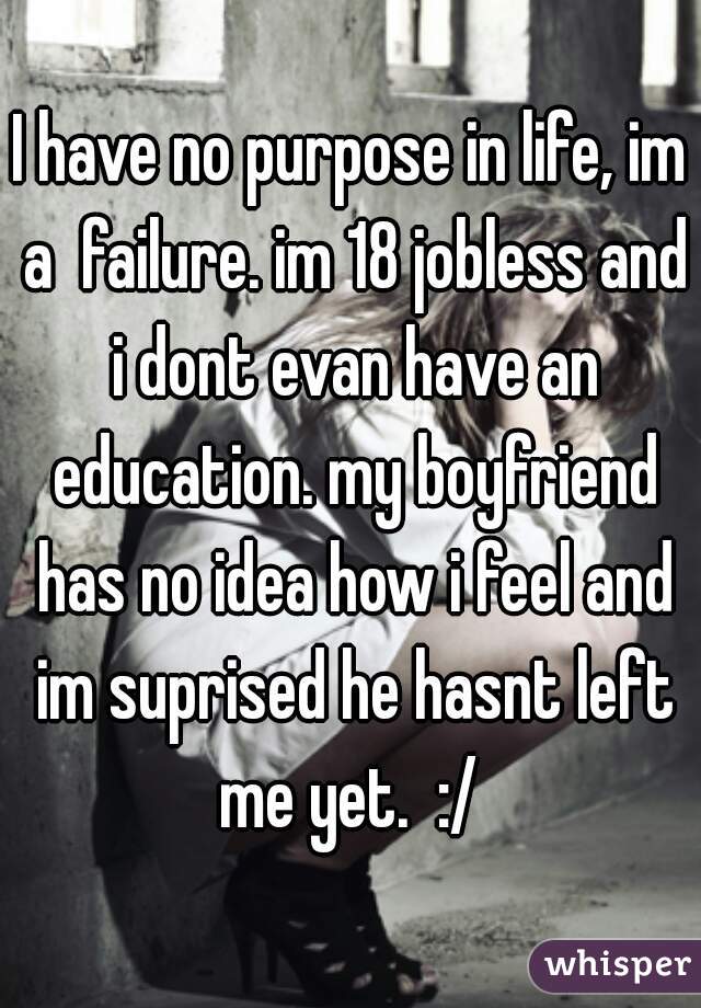 I have no purpose in life, im a  failure. im 18 jobless and i dont evan have an education. my boyfriend has no idea how i feel and im suprised he hasnt left me yet.  :/ 