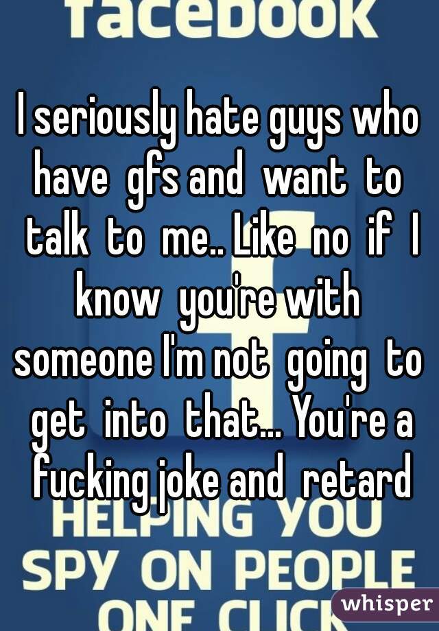 I seriously hate guys who have  gfs and  want  to  talk  to  me.. Like  no  if  I know  you're with  someone I'm not  going  to  get  into  that... You're a fucking joke and  retard