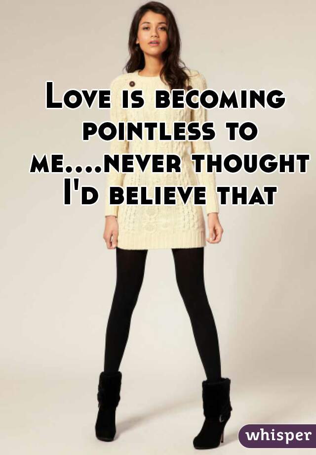 Love is becoming pointless to me....never thought I'd believe that
