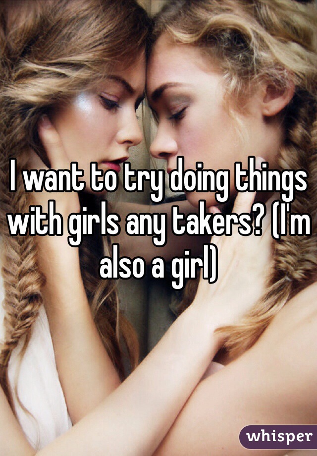 I want to try doing things with girls any takers? (I'm also a girl)