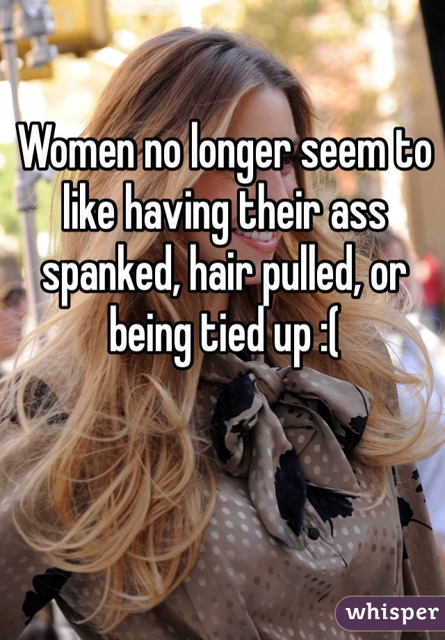 Women no longer seem to like having their ass spanked, hair pulled, or being tied up :(