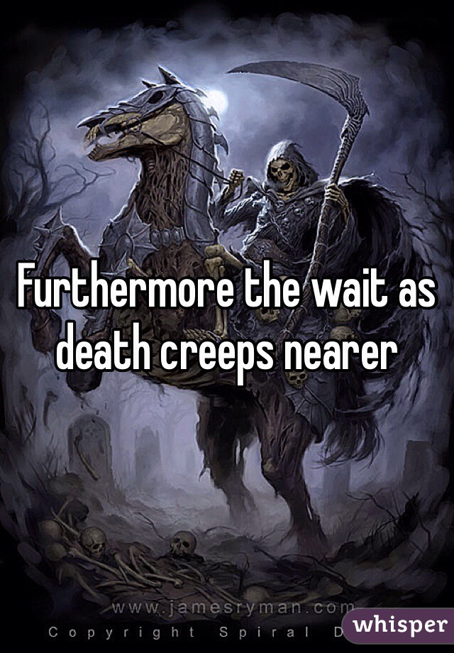 Furthermore the wait as death creeps nearer
