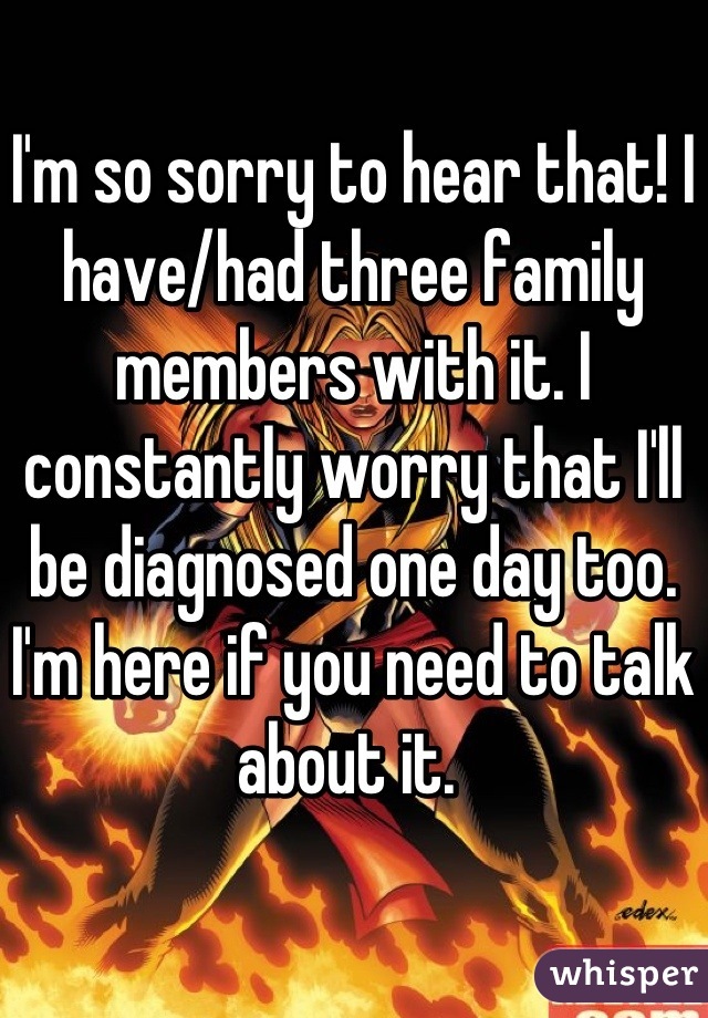 I'm so sorry to hear that! I have/had three family members with it. I constantly worry that I'll be diagnosed one day too. I'm here if you need to talk about it. 