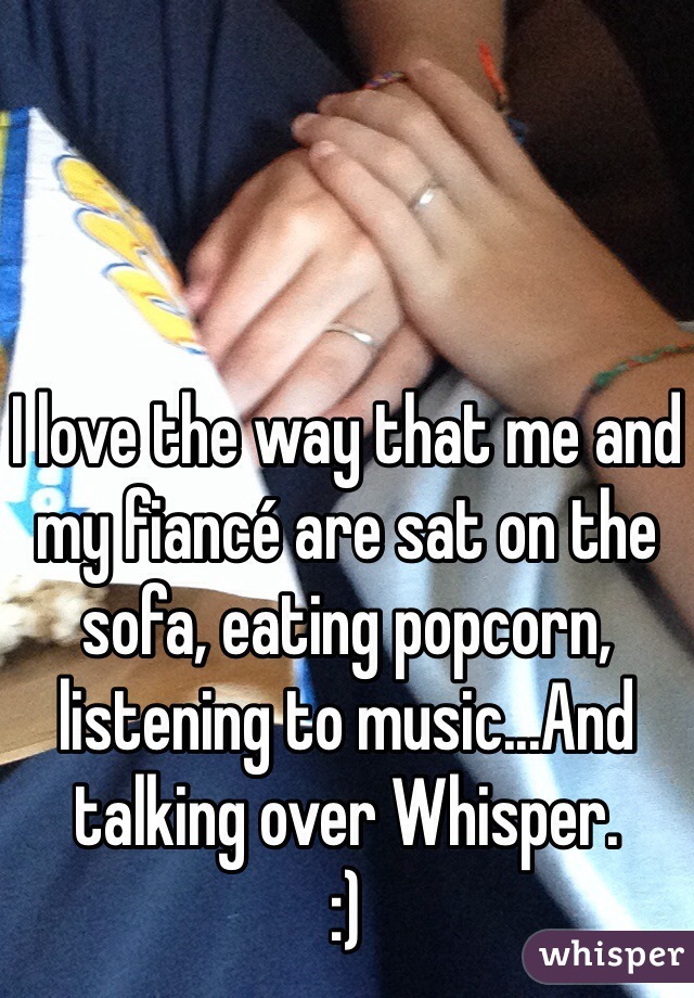 I love the way that me and my fiancé are sat on the sofa, eating popcorn, listening to music...And talking over Whisper. 
:)