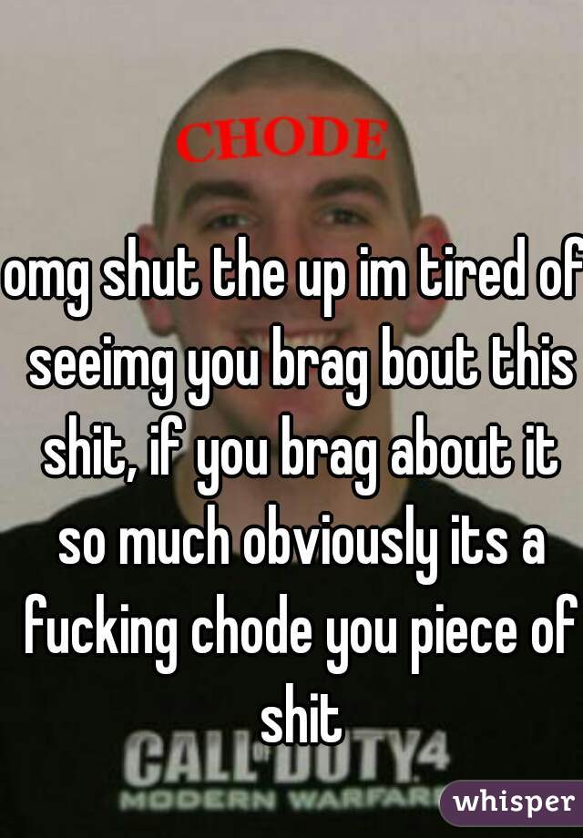 omg shut the up im tired of seeimg you brag bout this shit, if you brag about it so much obviously its a fucking chode you piece of shit