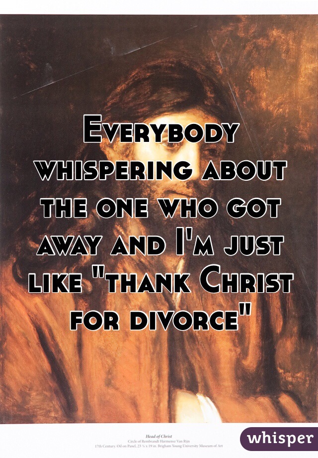 Everybody whispering about the one who got away and I'm just like "thank Christ for divorce"