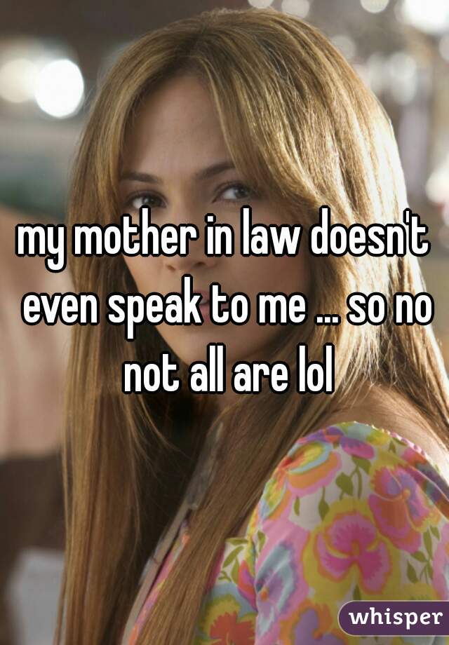 my mother in law doesn't even speak to me ... so no not all are lol