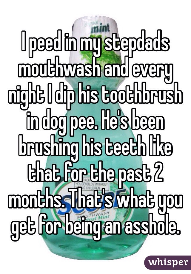 I peed in my stepdads mouthwash and every night I dip his toothbrush in dog pee. He's been brushing his teeth like that for the past 2 months. That's what you get for being an asshole. 