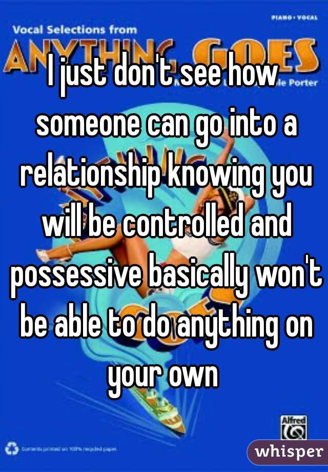 I just don't see how someone can go into a relationship knowing you will be controlled and possessive basically won't be able to do anything on your own 