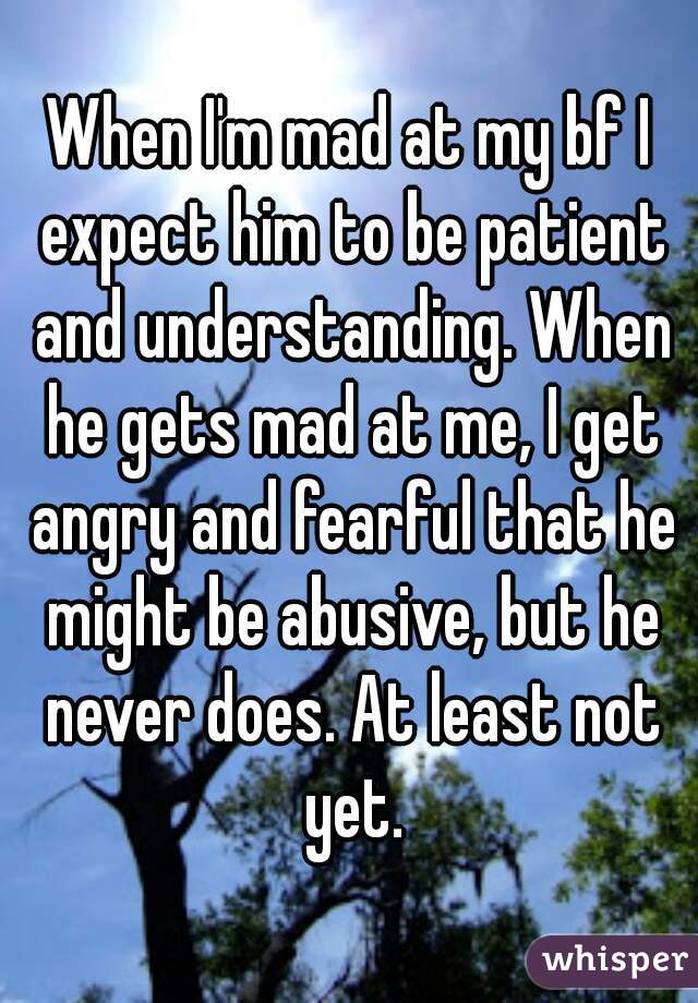 When I'm mad at my bf I expect him to be patient and understanding. When he gets mad at me, I get angry and fearful that he might be abusive, but he never does. At least not yet.