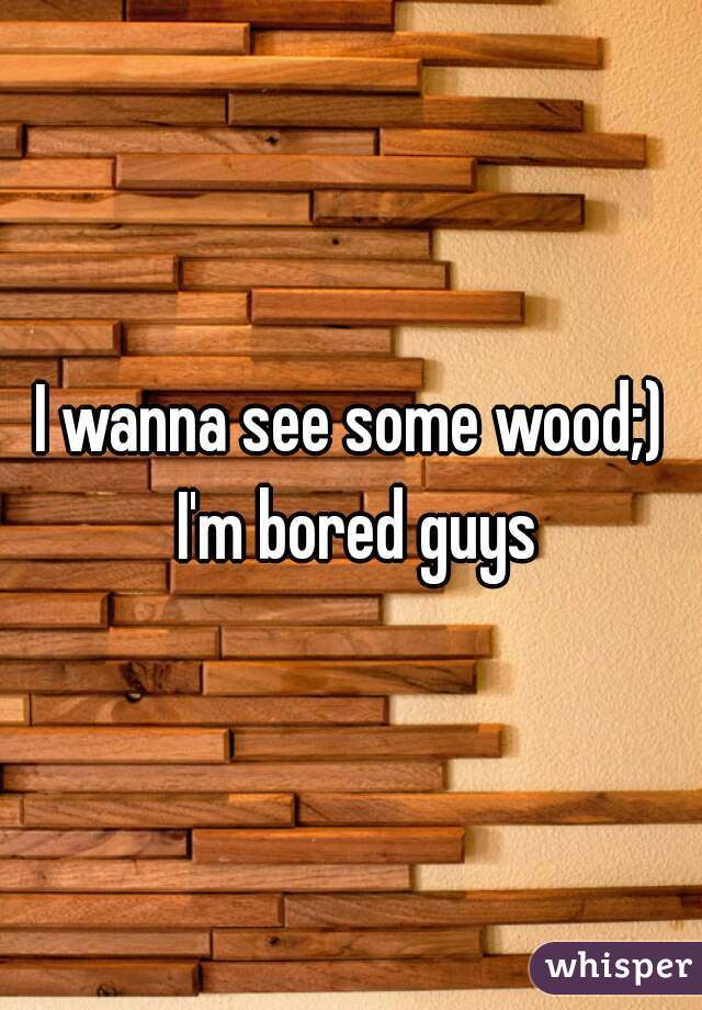 I wanna see some wood;) I'm bored guys