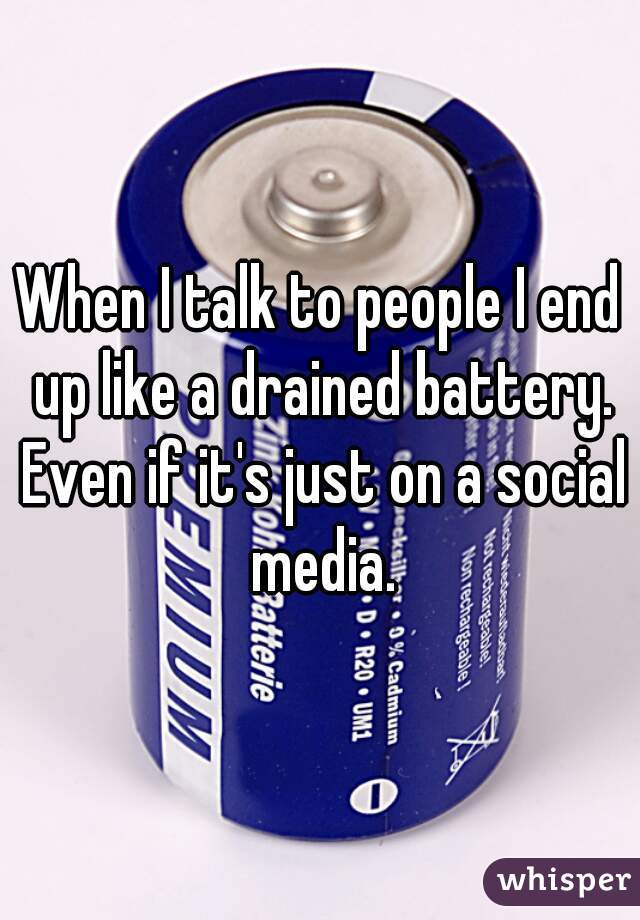 When I talk to people I end up like a drained battery. Even if it's just on a social media.