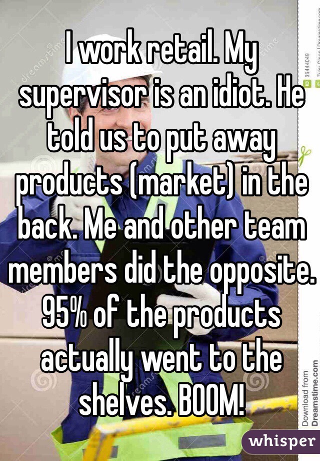 I work retail. My supervisor is an idiot. He told us to put away products (market) in the back. Me and other team members did the opposite. 95% of the products actually went to the shelves. BOOM!