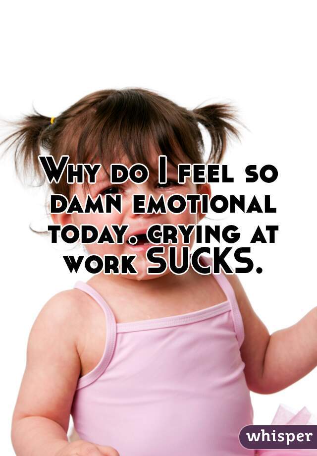 Why do I feel so damn emotional today. crying at work SUCKS.